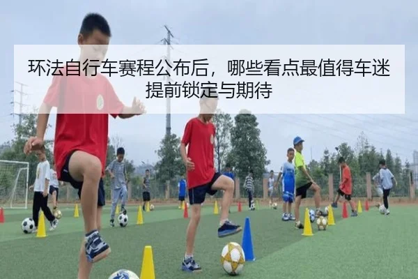 环法自行车赛程公布后，哪些看点最值得车迷提前锁定与期待